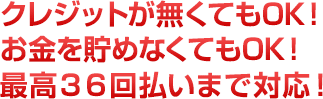 クレジットが無くてもOK！お金を貯めなくてもOK！最高36回払いまで対応！