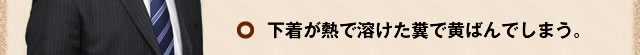 下着が熱で溶けた糞で黄ばんでしまう。