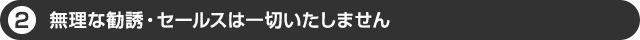 無理な勧誘・セールスは一切いたしません