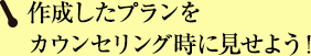 作成したプランをカウンセリング時に見せよう！