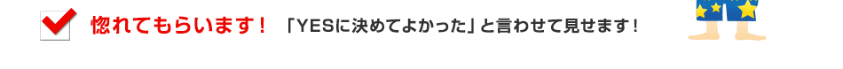 惚れてもらいます！、「YESに決めてよかった」と言わせて見せます！