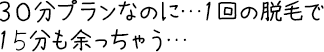 30分プランなのに…１回の脱毛で15分も余っちゃう…